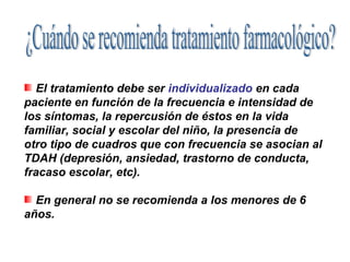 El tratamiento debe ser individualizado en cada
paciente en función de la frecuencia e intensidad de
los síntomas, la repercusión de éstos en la vida
familiar, social y escolar del niño, la presencia de
otro tipo de cuadros que con frecuencia se asocian al
TDAH (depresión, ansiedad, trastorno de conducta,
fracaso escolar, etc).

  En general no se recomienda a los menores de 6
años.
 