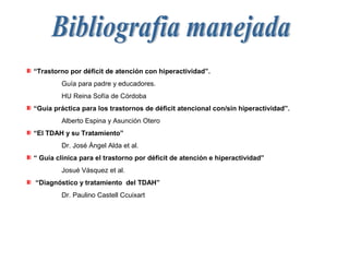 “Trastorno por déficit de atención con hiperactividad”.
         Guía para padre y educadores.
         HU Reina Sofía de Córdoba
“Guía práctica para los trastornos de déficit atencional con/sin hiperactividad”.
         Alberto Espina y Asunción Otero
“El TDAH y su Tratamiento”
         Dr. José Ángel Alda et al.
“ Guía clínica para el trastorno por déficit de atención e hiperactividad”
         Josué Vásquez et al.
“Diagnóstico y tratamiento del TDAH”
         Dr. Paulino Castell Ccuixart
 