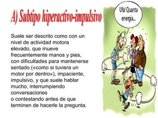 Suele ser descrito como con un
nivel de actividad motora
elevado, que mueve
frecuentemente manos y pies,
con dificultades para mantenerse
sentado («como si tuviera un
motor por dentro»), impaciente,
impulsivo, y que suele hablar
mucho, interrumpiendo
conversaciones
o contestando antes de que
terminen de hacerle la pregunta.
 