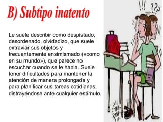 Le suele describir como despistado,
desordenado, olvidadizo, que suele
extraviar sus objetos y
frecuentemente ensimismado («como
en su mundo»), que parece no
escuchar cuando se le habla. Suele
tener dificultades para mantener la
atención de manera prolongada y
para planificar sus tareas cotidianas,
distrayéndose ante cualquier estímulo.
 