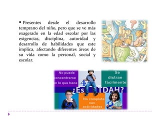  Presentes desde el desarrollo
temprano del niño, pero que se ve más
exagerado en la edad escolar por las
exigencias, disciplina, autoridad y
desarrollo de habilidades que este
implica, afectando diferentes áreas de
su vida como la personal, social y
escolar.
 