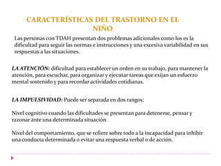 CARACTERÍSTICAS DEL TRASTORNO EN EL
NIÑO
Las personas con TDAH presentan dos problemas adicionales como los es la
dificultad para seguir las normas e instrucciones y una excesiva variabilidad en sus
respuestas a las situaciones.
LA ATENCIÓN: dificultad para establecer un orden en su trabajo, para mantener la
atención, para escuchar, para organizar y ejecutar tareas que exijan un esfuerzo
mental sostenido y para recordar actividades cotidianas.
LA IMPULSIVIDAD: Puede ser separada en dos rangos;
Nivel cognitivo cuando las dificultades se presentan para detenerse, pensar y
razonar ante una determinada situación.
Nivel del comportamiento, que se refiere sobre todo a la incapacidad para inhibir
una conducta determinada o evitar una respuesta verbal o de acción.
 