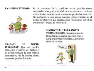 LA HIPERACTIVIDAD:
LA DIFICULTAD PARA SEGUIR
INSTRUCCIONES: Presentan mayor
dificultad para seguir instrucciones y
cumplir normas comparadas con otros
niños de su edad.
TRABAJO DE FORMA
IRREGULAR: Que no pueden
mantener el patrón del trabajo y
de productividad de una manera
consistente, de la misma forma
que otros pueden hacerlo.
Es un trastorno de la conducta en el que los niños
desarrollan una gran actividad motora, están en continuo
movimiento, sin que exista un motivo particular para ello.
Sin embargo, lo que causa mayores inconvenientes es el
déficit de atención que acarrea, pues resulta más difícil de
tratar que el exceso de movilidad.
 