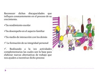 Reconocer dichas discapacidades que
influyen constantemente en el proceso de su
crecimiento.
Su rendimiento escolar
Su desempeño en el aspecto familiar
Su medio de interacción con los demás
 La formación de su integridad personal
. Realizando a la vez actividades
complementarias las cuales son la base para
elaborar nuevas alternativas de trabajo que
nos ayuden a incentivar dicho proceso
 