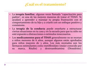 ¿Cuál es el tratamiento?
 La terapia familiar, algunas veces llamada "capacitación para
padres", es una de las mejores maneras de tratar el TDAH. Te
ayudará a aprender a manejar tu propia frustración con el
comportamiento de tu hijo y a criarlo con un enfoque positivo y
consistente.
 La terapia de la conducta puede enseñarte a estructurar
ciertas situaciones en tu casa y en la escuela para que tu niño no
esté expuesto a distracciones o estímulos innecesarios.
 Los medicamentos para el TDAH generalmente no se recetan
a niños menores de 6 años, aunque algunos están aprobados
para niños mayores de 3 años. Los más recetados son los
fármacos estimulantes como metilfenidato (mejor conocido por
su marca, Ritalin) y dextroanfetamina (Dexedrine).
 
