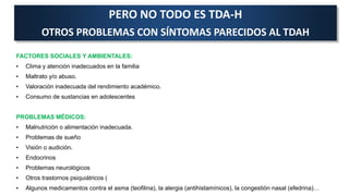 PERO NO TODO ES TDA-H
OTROS PROBLEMAS CON SÍNTOMAS PARECIDOS AL TDAH
FACTORES SOCIALES Y AMBIENTALES:
• Clima y atención inadecuados en la familia
• Maltrato y/o abuso.
• Valoración inadecuada del rendimiento académico.
• Consumo de sustancias en adolescentes
PROBLEMAS MÉDICOS:
• Malnutrición o alimentación inadecuada.
• Problemas de sueño
• Visión o audición.
• Endocrinos
• Problemas neurológicos
• Otros trastornos psiquiátricos (
• Algunos medicamentos contra el asma (teofilina), la alergia (antihistamínicos), la congestión nasal (efedrina)…
 