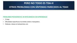 PERO NO TODO ES TDA-H
OTROS PROBLEMAS CON SÍNTOMAS PARECIDOS AL TDAH
PROBLEMAS PEDAGÓGICOS, DE INTELIGENCIA O DE APRENDIZAJE
• Ci bajo
• Dificultades específicas en el ámbito verbal o manipulativo.
• Dislexias, retraso en lectoescritura, etc.
 