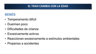 BEBÉS
• Temperamento difícil
• Duermen poco
• Dificultades de crianza
• Excesivamente activos
• Reaccionan excesivamente a estímulos ambientales
• Propenso a accidentes
EL TDAH CAMBIA CON LA EDAD
 
