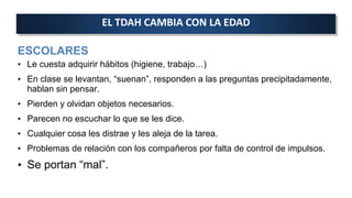 ESCOLARES
• Le cuesta adquirir hábitos (higiene, trabajo…)
• En clase se levantan, “suenan”, responden a las preguntas precipitadamente,
hablan sin pensar.
• Pierden y olvidan objetos necesarios.
• Parecen no escuchar lo que se les dice.
• Cualquier cosa les distrae y les aleja de la tarea.
• Problemas de relación con los compañeros por falta de control de impulsos.
• Se portan “mal”.
EL TDAH CAMBIA CON LA EDAD
 