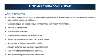 ADOLESCENTES
• Decrece la hiperactividad, aunque persiste la inquietud interna . Puede reducirse a movimientos de manos o
pies, ruiditos, canturreos, silbidos…
• Le cuesta seguir las clases porque pierde el hilo y se le hacen interminables.
• Persiste la impulsividad.
• Pueden hablar en exceso
• Dificultades de organización y planificación.
• Siguen necesitando supervisión para acabar tareas.
• No manejan el tiempo, siempre hay mucho.
• Aplazan las tareas que requieren esfuerzo mental.
• Más susceptibles para conductas de riesgo.
• Baja autoestima por acumulación de fracasos
EL TDAH CAMBIA CON LA EDAD
 