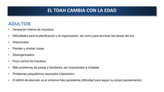 ADULTOS
• Sensación interna de inquietud
• Dificultades para la planificación y la organización, así como para terminar las tareas del día.
• Impuntuales
• Pierden y olvidan cosas
• Desorganizados
• Poco control de impulsos
• Más problemas de pareja y familiares, por impacientes e irritables
• Problemas psiquiátricos asociados (depresión)
• El déficit de atención es el síntoma más persistente (dificultad para seguir su propio pensamiento)
EL TDAH CAMBIA CON LA EDAD
 