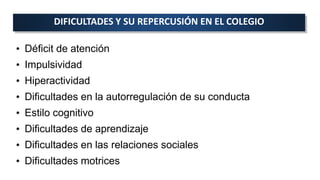 • Déficit de atención
• Impulsividad
• Hiperactividad
• Dificultades en la autorregulación de su conducta
• Estilo cognitivo
• Dificultades de aprendizaje
• Dificultades en las relaciones sociales
• Dificultades motrices
DIFICULTADES Y SU REPERCUSIÓN EN EL COLEGIO
 