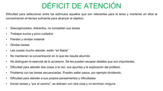 DÉFICIT DE ATENCIÓN
Dificultad para seleccionar entre los estímulos aquellos que son relevantes para la tarea y mantener en ellos la
concentración el tiempo suficiente para alcanzar el objetivo.
• Desorganizados, distraídos, no completan sus tareas
• Trabajos sucios y poco cuidados
• Pierden y olvidan material
• Olvidan tareas
• Les cuesta mucho atender, están “en Babia”
• No mantienen la concentración en lo que les resulta aburrido
• No distinguen lo esencial de lo accesorio. Se les pueden escapar detalles que son importantes.
• Dificultad para atender dos cosas a la vez: sus apuntes y la explicación del profesor.
• Problema con las tareas secuenciadas. Pueden saltar pasos, por ejemplo dividiendo.
• Dificultad para atender a sus propios pensamientos y dificultades.
• Inician tareas y “por el camino”, se distraen con otra cosa y no terminan ninguna
 
