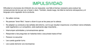 IMPULSIVIDAD
Dificultad en el proceso de inhibición de una respuesta. Les falta el tiempo necesario para evaluar las
consecuencias de los que van a hacer o decir. También, desde luego, les falla la memoria retrospectiva y el
lenguaje como regulador de la conducta.
• Se saltan normas
• No parecen “tener filtro”: hacen o dicen lo que se les pasa por la cabeza
• No adaptan su conducta a las señales del entorno, con lo que resultan inoportunos: el profesor viene enfadado,
está regañando a un compañero, está explicando algo importante…
• Interrumpen actividades y conversaciones ajenas
• Responden a las preguntas sin haberlas leído o escuchado hasta el final
• Parecen no escuchar
• Les cuesta guardar turno
• Les cuesta demorar una recompensa
 