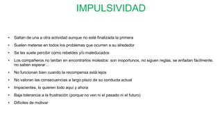 IMPULSIVIDAD
• Saltan de una a otra actividad aunque no esté finalizada la primera
• Suelen meterse en todos los problemas que ocurren a su alrededor
• Se les suele percibir como rebeldes y/o maleducados
• Los compañeros no tardan en encontrarlos molestos: son inoportunos, no siguen reglas, se enfadan fácilmente,
no saben esperar…
• No funcionan bien cuando la recompensa está lejos
• No valoran las consecuencias a largo plazo de su conducta actual
• Impacientes, lo quieren todo aquí y ahora
• Baja tolerancia a la frustración (porque no ven ni el pasado ni el futuro)
• Difíciles de motivar
 