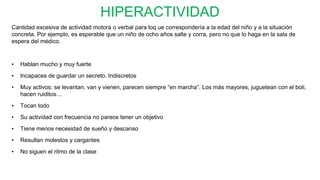 HIPERACTIVIDAD
Cantidad excesiva de actividad motora o verbal para loq ue correspondería a la edad del niño y a la situación
concreta. Por ejemplo, es esperable que un niño de ocho años salte y corra, pero no que lo haga en la sala de
espera del médico.
• Hablan mucho y muy fuerte
• Incapaces de guardar un secreto. Indiscretos
• Muy activos: se levantan, van y vienen, parecen siempre “en marcha”. Los más mayores, juguetean con el boli,
hacen ruiditos…
• Tocan todo
• Su actividad con frecuencia no parece tener un objetivo
• Tiene menos necesidad de sueño y descanso
• Resultan molestos y cargantes
• No siguen el ritmo de la clase
 