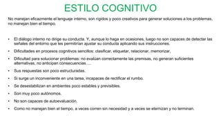 ESTILO COGNITIVO
No manejan eficazmente el lenguaje interno, son rígidos y poco creativos para generar soluciones a los problemas,
no manejan bien el tiempo.
• El diálogo interno no dirige su conducta. Y, aunque lo haga en ocasiones, luego no son capaces de detectar las
señales del entorno que les permitirían ajustar su conducta aplicando sus instrucciones.
• Dificultades en procesos cognitivos sencillos: clasificar, etiquetar, relacionar, memorizar,
• Dificultad para solucionar problemas: no evalúan correctamente las premisas, no generan suficientes
alternativas, no anticipan consecuencias….
• Sus respuestas son poco estructuradas.
• Si surge un inconveniente en una tarea, incapaces de rectificar el rumbo.
• Se desestabilizan en ambientes poco estables y previsibles.
• Son muy poco autónomos.
• No son capaces de autoevaluación.
• Como no manejan bien el tiempo, a veces corren sin necesidad y a veces se eternizan y no terminan.
 