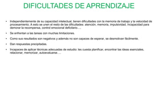 DIFICULTADES DE APRENDIZAJE
• Independientemente de su capacidad intelectual, tienen dificultades con la memoria de trabajo y la velocidad de
procesamiento. A esto se unen el resto de las dificultades: atención, memoria, impulsividad, incapacidad para
demorar la recompensa, control emocional deficitario….
• Se enfrentan a las tareas con muchas limitaciones.
• Como sus resultados son negativos y además no son capaces de esperar, se desmotivan fácilmente.
• Dan respuestas precipitadas.
• Incapaces de aplicar técnicas adecuadas de estudio: les cuesta planificar, encontrar las ideas esenciales,
relacionar, memorizar, autoevaluarse….
 