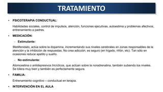 • PSICOTERAPIA CONDUCTUAL:
Habilidades sociales, control de impulsos, atención, funciones ejecutivas, autoestima y problemas afectivos,
entrenamiento a padres.
• MEDICACIÓN:
– Estimulante:
Metilfenidato, actúa sobre la dopamina, incrementando sus niveles cerebrales en zonas responsables de la
atención y la inhibición de respuestas. No crea adicción, es seguro (en hígado, riñón, etc). Tan sólo en
ocasiones reduce apetito y sueño.
– No estimulante:
Atomoxetina o antidepresivos tricíclicos, que actúan sobre la noradrenalina, también subiendo los niveles.
Se tolera muy bien y también es perfectamente segura.
• FAMILIA:
Entrenamiento cognitivo – conductual en terapia.
• INTERVENCIÓN EN EL AULA
TRATAMIENTO
 
