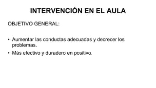 INTERVENCIÓN EN EL AULA
OBJETIVO GENERAL:
• Aumentar las conductas adecuadas y decrecer los
problemas.
• Más efectivo y duradero en positivo.
 