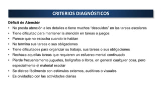 CRITERIOS DIAGNÓSTICOS
Déficit de Atención
• No presta atención a los detalles o tiene muchos “descuidos” en las tareas escolares
• Tiene dificultad para mantener la atención en tareas o juegos
• Parece que no escucha cuando le hablan
• No termina sus tareas o sus obligaciones
• Tiene dificultades para organizar su trabajo, sus tareas o sus obligaciones
• Rechaza aquellas tareas que requieren un esfuerzo mental continuado
• Pierde frecuentemente juguetes, bolígrafos o libros, en general cualquier cosa, pero
especialmente el material escolar
• Se distrae fácilmente con estímulos externos, auditivos o visuales
• Es olvidadizo con las actividades diarias
 