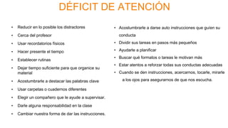 DÉFICIT DE ATENCIÓN
• Reducir en lo posible los distractores
• Cerca del profesor
• Usar recordatorios físicos
• Hacer presente el tiempo
• Establecer rutinas
• Dejar tiempo suficiente para que organice su
material
• Acostumbrarle a destacar las palabras clave
• Usar carpetas o cuadernos diferentes
• Elegir un compañero que le ayude a supervisar.
• Darle alguna responsabilidad en la clase
• Cambiar nuestra forma de dar las instrucciones.
• Acostumbrarle a darse auto instrucciones que guíen su
conducta
• Dividir sus tareas en pasos más pequeños
• Ayudarle a planificar
• Buscar qué formatos o tareas le motivan más
• Estar atentos a reforzar todas sus conductas adecuadas
• Cuando se den instrucciones, acercarnos, tocarle, mirarle
a los ojos para asegurarnos de que nos escucha.
 