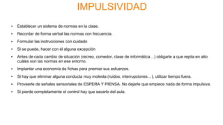IMPULSIVIDAD
• Establecer un sistema de normas en la clase.
• Recordar de forma verbal las normas con frecuencia.
• Formular las instrucciones con cuidado
• Si se puede, hacer con él alguna excepción
• Antes de cada cambio de situación (recreo, comedor, clase de informática…) obligarle a que repita en alto
cuáles son las normas en ese entorno.
• Implantar una economía de fichas para premiar sus esfuerzos.
• Si hay que eliminar alguna conducta muy molesta (ruidos, interrupciones…), utilizar tiempo fuera.
• Proveerle de señales sensoriales de ESPERA Y PIENSA. No dejarle que empiece nada de forma impulsiva.
• Si pierde completamente el control hay que sacarlo del aula.
 