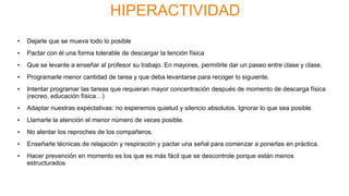 HIPERACTIVIDAD
• Dejarle que se mueva todo lo posible
• Pactar con él una forma tolerable de descargar la tención física
• Que se levante a enseñar al profesor su trabajo. En mayores, permitirle dar un paseo entre clase y clase.
• Programarle menor cantidad de tarea y que deba levantarse para recoger lo siguiente.
• Intentar programar las tareas que requieran mayor concentración después de momento de descarga física
(recreo, educación física…)
• Adaptar nuestras expectativas: no esperemos quietud y silencio absolutos. Ignorar lo que sea posible
• Llamarle la atención el menor número de veces posible.
• No alentar los reproches de los compañeros.
• Enseñarle técnicas de relajación y respiración y pactar una señal para comenzar a ponerlas en práctica.
• Hacer prevención en momento es los que es más fácil que se descontrole porque están menos
estructurados
 