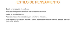 ESTILO DE PENSAMIENTO
• Guiarle en la resolución de problemas
• Acostumbrarle a generar alternativas ante las distintas situaciones.
• Guiarle en su autoevaluación
• Proporcionarle experiencias de éxito para aumentar su motivación.
• Estar atentos a su autoestima: ayudarle a sustituir pensamiento derrotistas por otros positivos, que no le
lleven a tirar la toalla.
 