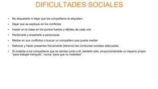 DIFICULTADES SOCIALES
• No etiquetarle ni dejar que los compañeros le etiqueten.
• Dejar que se explique en los conflictos
• Insistir en la clase en los puntos fuertes y débiles de cada uno
• Perdonarle y enseñarle a personarse.
• Mediar en sus conflictos o buscar un compañero que pueda mediar
• Reforzar y hacer presentes físicamente (letreros) las conductas sociales adecuadas.
• Si molesta a los compañeros que se sientan junto a él, sentarlo sólo, proporcionándole un espacio propio
“para trabajar tranquilo”, nunca “para que no molestes”.
 