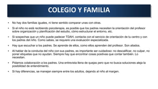• No hay dos familias iguales, ni tiene sentido comparar unas con otras.
• Si el niño no está recibiendo psicoterapia, es posible que los padres necesiten la orientación del profesor
sobre organización y planificación del estudio, cómo estructurar el entorno, etc.
• Si sospechas que un niño puede padecer TDAH, contacta con el servicio de orientación de tu centro y con
los padres del niño. Como sabes, se requiere una evaluación especializada.
• Hay que escuchar a los padres. Se aprende de ellos, como ellos aprenden del profesor. Son aliados.
• Al hablar de la conducta del niño con sus padres, es importante ser cuidadoso: no descalificar, no culpar, no
poner etiquetas que no ayudan. Siempre hay que encontrar cosas positivas que contar también. Lo
necesitan.
• Pidamos colaboración a los padres. Una entrevista llena de quejas pero que no busca soluciones aleja la
posibilidad de entendimiento.
• Si hay diferencias, se manejan siempre entre los adultos, dejando al niño al margen.
COLEGIO Y FAMILIA
 