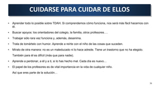 • Aprender todo lo posible sobre TDAH. Si comprendemos cómo funciona, nos será más fácil hacernos con
él.
• Buscar apoyos: los orientadores del colegio, la familia, otros profesores….
• Trabajar sólo rara vez funciona y, además, desanima.
• Trata de tomártelo con humor. Aprende a reírte con el niño de las cosas que suceden.
• Míralo de otra manera: no es un maleducado ni lo hace adrede. Tiene un trastorno que no ha elegido.
También para él es difícil (más que para nadie).
• Aprende a perdonar, a él y a ti, si lo has hecho mal. Cada día es nuevo…
• El papel de los profesores es de vital importancia en la vida de cualquier niño.
Así que eres parte de la solución…
CUIDARSE PARA CUIDAR DE ELLOS
36
 