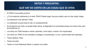 • El TDAH no se puede provocar
• ¿Y si le estamos medicando y no tiene TDAH? Desde luego, hay que evitarlo, pero no hay ningún riesgo,
• La medicación crea adicción: Falso
• La medicación es para toda la vida: no necesariamente.
• Es el trastorno de moda, no puede haber tantos: el diagnóstico ha aumentado porque se conoce más, pero
la prevalencia no.
• Los niños con TDAH tienden a mentir: aprenden, como todos, a mentir. Por impulsividad
• Los niños con TDAH no son sensibles a castigos y recompensas. Lo son, cuando están bien aplicados.
• Tienen dislexia. Falso.
• Tienen enuresis
• Tienen un nivel intelectual inferior o superior a la media.
MITOS Y PREGUNTAS:
QUÉ HAY DE CIERTO EN LAS COSAS QUE SE OYEN
37
 