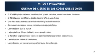 • El TDAH lo provoca el estilo de vida actual: prisas, pantallas, menos relaciones familiares.
• El TDAH puede identificarse desde el primer año de vida. Falso
• Una dieta adecuada reduce la hiperactividad y facilita la atención.
• Se mueven demasiado porque necesitan más ejercicio físico.
• La medicación cura el TDAH.
• La terapia floral (Flores de Bach) es un remedio eficaz.
• El TDAH es un problema de visión: un optometrista lo resolverá en pocos meses.
• La medicación reduce el crecimiento.
• La medicación les hace propensos al consumo de sustancias.
38
MITOS Y PREGUNTAS:
QUÉ HAY DE CIERTO EN LAS COSAS QUE SE OYEN
 