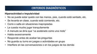 Hiperactividad e Impulsividad
• No se puede estar quieto con las manos, pies, cuando está sentado, etc.
• Se levanta en clase, cuando está comiendo, etc.
• Corre o salta en situaciones inapropiadas
• Le cuesta mucho jugar tranquilamente
• A menudo se diría que “va acelerado como una moto”
• Habla excesivamente
• Responde antes de acabar las preguntas
• No guarda su turno en juegos o actividades en grupo
• Interfiere en las conversaciones o en los juegos de los demás
CRITERIOS DIAGNÓSTICOS
 