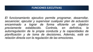 FUNCIONES EJECUTIVAS
El funcionamiento ejecutivo permite programar, desarrollar,
secuenciar, ejecutar y supervisar cualquier plan de actuación
encaminado a lograr de forma eficiente un objetivo
previamente establecido. Controla, en definitiva, la
autorregulación de la propia conducta y la capacidades de
planificación y de toma de decisiones, Además, está en
relación directa con la regulación de las emociones.
 