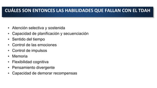 CUÁLES SON ENTONCES LAS HABILIDADES QUE FALLAN CON EL TDAH
• Atención selectiva y sostenida
• Capacidad de planificación y secuenciación
• Sentido del tiempo
• Control de las emociones
• Control de impulsos
• Memoria
• Flexibilidad cognitiva
• Pensamiento divergente
• Capacidad de demorar recompensas
 