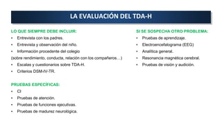 LA EVALUACIÓN DEL TDA-H
LO QUE SIEMPRE DEBE INCLUIR:
• Entrevista con los padres.
• Entrevista y observación del niño.
• Información procedente del colegio
(sobre rendimiento, conducta, relación con los compañeros…)
• Escalas y cuestionarios sobre TDA-H.
• Criterios DSM-IV-TR.
PRUEBAS ESPECÍFICAS:
• CI
• Pruebas de atención.
• Pruebas de funciones ejecutivas.
• Pruebas de madurez neurológica.
SI SE SOSPECHA OTRO PROBLEMA:
• Pruebas de aprendizaje.
• Electroencefalograma (EEG)
• Analítica general.
• Resonancia magnética cerebral.
• Pruebas de visión y audición.
 