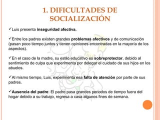 1. DIFICULTADES DE
SOCIALIZACIÓN
Luis presenta inseguridad afectiva.
Entre los padres existen grandes problemas afectivos y de comunicación
(pasan poco tiempo juntos y tienen opiniones encontradas en la mayoría de los
aspectos).
En el caso de la madre, su estilo educativo es sobreprotector, debido al
sentimiento de culpa que experimenta por delegar el cuidado de sus hijos en los
abuelos.
Al mismo tiempo, Luis, experimenta esa falta de atención por parte de sus
padres.
Ausencia del padre: El padre pasa grandes periodos de tiempo fuera del
hogar debido a su trabajo, regresa a casa algunos fines de semana.
 