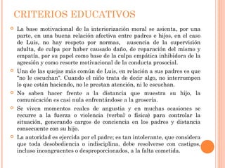 CRITERIOS EDUCATIVOS
 La base motivacional de la interiorización moral se asienta, por una
parte, en una buena relación afectiva entre padres e hijos, en el caso
de Luis, no hay respeto por normas, ausencia de la supervisión
adulta, de culpa por haber causado daño, de reparación del mismo y
empatía, por su papel como base de la culpa empática inhibidora de la
agresión y como resorte motivacional de la conducta prosocial.
 Una de las quejas más común de Luis, en relación a sus padres es que
“no le escuchan". Cuando el niño trata de decir algo, no interrumpen
lo que están haciendo, no le prestan atención, ni le escuchan.
 No saben hacer frente a la distancia que muestra su hijo, la
comunicación es casi nula enfrentándose a la grosería.
 Se viven momentos reales de angustia y en muchas ocasiones se
recurre a la fuerza o violencia (verbal o física) para controlar la
situación, generando cargos de conciencia en los padres y distancia
consecuente con su hijo.
 La autoridad es ejercida por el padre; es tan intolerante, que considera
que toda desobediencia o indisciplina, debe resolverse con castigos,
incluso incongruentes o desproporcionados, a la falta cometida.
 