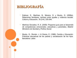BIBLIOGRAFÍABIBLIOGRAFÍA
 Estévez, E., Martínez, B., Moreno, D. y Musitu, G. (2006a).
Relaciones familiares, rechazo entre iguales y violencia escolar.
Cultura y Educación, 18 (3-4), 335-344.
 Martínez González, R. A. (2009): Programa guía para el desarrollo
de competencias emocionales, educativas y parentales, Madrid:
Ministerio de Sanidad y Política Social.
 Musitu, G., Román, J. & Gracia, E. (1988). Familia y Educación:
Prácticas educativas de los padres y socialización de los hijos.
Barcelona: Labor.
 