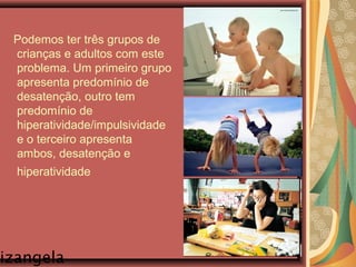 izangela
Podemos ter três grupos de
crianças e adultos com este
problema. Um primeiro grupo
apresenta predomínio de
desatenção, outro tem
predomínio de
hiperatividade/impulsividade
e o terceiro apresenta
ambos, desatenção e
hiperatividade
 