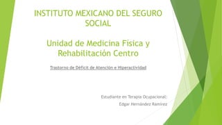 INSTITUTO MEXICANO DEL SEGURO 
SOCIAL 
Unidad de Medicina Física y 
Rehabilitación Centro 
Trastorno de Déficit de Atención e Hiperactividad 
Estudiante en Terapia Ocupacional: 
Edgar Hernández Ramírez 
 
