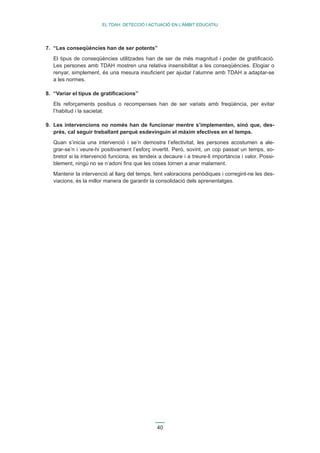 40 
EL TDAH: DETECCIÓ I ACTUACIÓ EN L’ÀMBIT EDUCATIU 
7. “Les conseqüències han de ser potents” 
El tipus de conseqüències utilitzades han de ser de més magnitud i poder de gratificació. 
Les persones amb TDAH mostren una relativa insensibilitat a les conseqüències. Elogiar o 
renyar, simplement, és una mesura insuficient per ajudar l’alumne amb TDAH a adaptar-se 
a les normes. 
8. “Variar el tipus de gratificacions” 
Els reforçaments positius o recompenses han de ser variats amb freqüència, per evitar 
l’habitud i la sacietat. 
9. Les intervencions no només han de funcionar mentre s’implementen, sinó que, des-prés, 
cal seguir treballant perquè esdevinguin el màxim efectives en el temps. 
Quan s’inicia una intervenció i se’n demostra l’efectivitat, les persones acostumen a ale-grar- 
se’n i veure-hi positivament l’esforç invertit. Però, sovint, un cop passat un temps, so-bretot 
si la intervenció funciona, es tendeix a decaure i a treure-li importància i valor. Possi-blement, 
ningú no se n’adoni fins que les coses tornen a anar malament. 
Mantenir la intervenció al llarg del temps, fent valoracions periòdiques i corregint-ne les des-viacions, 
és la millor manera de garantir la consolidació dels aprenentatges. 
 