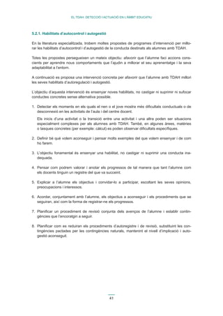 41 
EL TDAH: DETECCIÓ I ACTUACIÓ EN L’ÀMBIT EDUCATIU 
5.2.1. Habilitats d’autocontrol i autogestió 
En la literatura especialitzada, trobem moltes propostes de programes d’intervenció per millo-rar 
les habilitats d’autocontrol i d’autogestió de la conducta destinats als alumnes amb TDAH. 
Totes les propostes persegueixen un mateix objectiu: afavorir que l’alumne faci accions cons-cients 
per aprendre nous comportaments que l’ajudin a millorar el seu aprenentatge i la seva 
adaptabilitat a l’entorn. 
A continuació es proposa una intervenció concreta per afavorir que l’alumne amb TDAH millori 
les seves habilitats d’autoregulació i autogestió. 
L’objectiu d’aquesta intervenció és ensenyar noves habilitats, no castigar ni suprimir ni sufocar 
conductes concretes sense alternativa possible. 
1. Detectar els moments en els quals el nen o el jove mostra més dificultats conductuals o de 
desconnexió en les activitats de l’aula i del centre docent. 
Els inicis d’una activitat o la transició entre una activitat i una altra poden ser situacions 
especialment complexes per als alumnes amb TDAH. També, en algunes àrees, matèries 
o tasques concretes (per exemple: càlcul) es poden observar dificultats específiques. 
2. Definir bé què volem aconseguir i pensar molts exemples del que volem ensenyar i de com 
ho farem. 
3. L’objectiu fonamental és ensenyar una habilitat, no castigar ni suprimir una conducta ina-dequada. 
4. Pensar com podrem valorar i anotar els progressos de tal manera que tant l’alumne com 
els docents tinguin un registre del que va succeint. 
5. Explicar a l’alumne els objectius i convidar-lo a participar, escoltant les seves opinions, 
preocupacions i interessos. 
6. Acordar, conjuntament amb l’alumne, els objectius a aconseguir i els procediments que se 
seguiran, així com la forma de registrar-ne els progressos. 
7. Planificar un procediment de revisió conjunta dels avenços de l’alumne i establir contin-gències 
que l’encoratgin a seguir. 
8. Planificar com es reduiran els procediments d’autoregistre i de revisió, substituint les con-tingències 
pactades per les contingències naturals, mantenint el nivell d’implicació i auto-gestió 
aconseguit. 
 