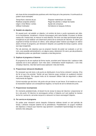 43 
EL TDAH: DETECCIÓ I ACTUACIÓ EN L’ÀMBIT EDUCATIU 
són dues de les conseqüències positives amb més força per a les persones. A continuació en 
podem veure exemples: 
Temps lliure: estones de joc Preparar material per a la classe 
Realitzar projectes artístics Regar les plantes o netejar les taules 
Llegir o mirar llibres i contes Ajudar els companys 
Utilitzar l’ordinador Col·laborar en tasques d’oficina 
4. Establir els objectius 
En aquest punt, cal establir un objectiu i el nombre de bons o punts necessaris per obte-nir 
la recompensa. Inicialment, s’hauria d’aconseguir amb certa facilitat. Si posem un llindar 
massa alt o massa baix, la mesura no serà efectiva. Per tenir una idea aproximada del grau 
d’exigència es pot realitzar una observació prèvia de la conducta de l’alumne. Si volem que 
augmenti el temps de lectura en silenci, seria adequat saber l’estona que llegeix en silenci 
abans d’iniciar el programa, per demanar-li després una quantitat de temps superior, sense 
que sigui exagerada. 
Per als alumnes, els objectius que es proposin haurien de poder ser avaluats a curt ter-mini, 
a ser possible setmanalment o, en alguns casos, diàriament. En canvi, per als professors 
els objectius poden ser planificats i avaluats a més llarg termini. 
5. Explicar el programa a l’alumne 
El programa ha de ser explicat de forma neutra, acordant amb l’alumne tots i cadascun dels 
aspectes de la seva aplicació. Com més clara i entenedora resulti l’explicació, i com més 
s’impliqui l’alumne, més fàcil serà la seva aplicació i més èxit tindrà. 
6. Proporcionar retroacció (feedback) 
És necessari que els bons o els punts es distribueixin d’una forma coherent i precisa. S’ha 
de fer el que s’ha acordat. També cal que l’alumne pugui conèixer en qualsevol moment 
els punts obtinguts. Per aquest motiu es fa necessari utilitzar fulls de seguiment o altres 
instruments de registre. 
Convé recordar que els bons i els punts són per donar no per treure. Si el mestre es veu en 
la necessitat d’aplicar una conseqüència negativa, no hauria de ser la retirada de punts. 
7. Proporcionar recompenses 
En moments predeterminats, el docent ha de revisar la tasca de l’alumne i proporcionar el 
bo o els punts. Si l’alumne no aconsegueix arribar a l’objectiu se li pot explicar la manera 
de fer-ho i animar-lo; cal evitar renyar-lo o retreure-li no haver aconseguit l’objectiu. 
8. Fer canvis en el programa 
Es poden anar introduint canvis després d’observar millores durant un cert període de 
temps. L’eficàcia d’aquest sistema és la persistència. Possiblement, es puguin modificar 
els objectius a mesura que l’alumne vagi aprenent i consolidant l’aprenentatge de compor-taments 
més adequats. 
 