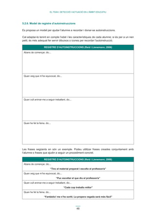 48 
EL TDAH: DETECCIÓ I ACTUACIÓ EN L’ÀMBIT EDUCATIU 
5.2.6. Model de registre d’autoinstruccions 
Es proposa un model per ajudar l’alumne a recordar i donar-se autoinstruccions. 
Cal adaptar-lo tenint en compte l’edat i les característiques de cada alumne; si és per a un nen 
petit, és més adequat fer servir dibuixos o icones per recordar l’autoinstrucció. 
REGISTRE D’AUTOINSTRUCCIONS (Reid i Lienemann, 2006) 
Abans de començar, dic... 
Quan veig que m’he equivocat, dic... 
Quan vull animar-me a seguir treballant, dic... 
Quan he fet la feina, dic... 
Les frases següents en són un exemple. Podeu utilitzar frases creades conjuntament amb 
l’alumne o frases que ajudin a seguir un procediment concret. 
REGISTRE D’AUTOINSTRUCCIONS (Reid i Lienemann, 2006) 
Abans de començar, dic... 
“Tinc el material preparat i escolto el professor/a” 
Quan veig que m’he equivocat, dic... 
“Puc escoltar el que diu el professor/a” 
Quan vull animar-me a seguir treballant, dic... 
“Cada cop treballo millor” 
Quan he fet la feina, dic... 
“Fantàstic! me n’he sortit. La propera vegada serà més fàcil” 
 