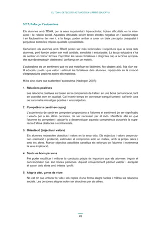 49 
EL TDAH: DETECCIÓ I ACTUACIÓ EN L’ÀMBIT EDUCATIU 
5.2.7. Reforçar l’autoestima 
Els alumnes amb TDAH, per la seva impulsivitat i hiperactivitat, troben dificultats en la inter-acció 
i la relació social. Aquestes dificultats sovint tenen efectes negatius en l’autoconcepte 
i en l’autoestima del nen i, a la llarga, poden arribar a crear un biaix perceptiu desajustat i 
perjudicial sobre les pròpies qualitats i possibilitats. 
Certament, els alumnes amb TDAH poden ser més incòmodes i inoportuns que la resta dels 
alumnes, però també poden ser molt cordials, sensibles i entusiastes. La tasca educativa s’ha 
de centrar en trobar formes d’aprofitar les seves fortaleses i dirigir-les cap a accions apropia-des 
que desenvolupin destreses i confiança en un mateix. 
L’autoestima és un sentiment que no pot modificar-se fàcilment. No obstant això, l’ús d’un es-til 
educatiu positiu que valori i estimuli les fortaleses dels alumnes, repercutirà en la creació 
d’expectatives positives sobre ells mateixos. 
Hi ha cinc pilars que sustenten l’autoestima (Hadinger, 2007): 
1. Relacions positives 
Les relacions positives es basen en la comprensió de l’altre i en una bona comunicació, tant 
en quantitat com en qualitat. Cal invertir temps en conversar tranquil·lament i cal tenir cura 
de transmetre missatges positius i encoratjadors. 
2. Competència (sentir-se capaç) 
L’experiència de sentir-se competent proporciona a l’alumne el sentiment de ser significatiu 
i valuós per a les altres persones, de ser necessari per al món. Identificar allò en què 
l’alumne és competent i ajudar-lo a desenvolupar aquesta competència afavoreix la supe-ració 
d’altres obstacles o contrarietats. 
3. Orientació (objectius i valors) 
Els alumnes necessiten objectius i valors en la seva vida. Els objectius i valors proporcio-nen 
orientació i protecció, estimulen el compromís amb un mateix, amb la pròpia tasca i 
amb els altres. Marcar objectius assolibles canalitza els esforços de l’alumne i incrementa 
la seva implicació. 
4. Sentir-se bona persona 
Per poder modificar i millorar la conducta pròpia és important que els alumnes tinguin el 
convenciment que són bones persones. Aquest convenciment permet valorar i acceptar 
el suport dels altres amb interès i profit. 
5. Alegria vital, ganes de viure 
No cal dir que enfocar la vida i els reptes d’una forma alegre facilita i millora les relacions 
socials. Les persones alegres solen ser atractives per als altres. 
 