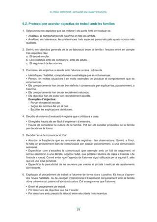 53 
EL TDAH: DETECCIÓ I ACTUACIÓ EN L’ÀMBIT EDUCATIU 
6.2. Protocol per acordar objectius de treball amb les famílies 
1. Seleccioneu els aspectes que cal millorar i els punts forts on recolzar-se. 
• Analitzeu el comportament de l’alumne en tots els àmbits. 
• Analitzeu els interessos, les preferències i els aspectes personals pels quals mostra més 
qualitats. 
2. Definiu els objectius generals de la col·laboració entre la família i l’escola tenint en compte 
tres aspectes clau: 
a. El treball escolar. 
b. Les relacions amb els companys i amb els adults. 
c. El seguiment de les normes. 
3. Concreteu els objectius a assolir amb l’alumne a casa i a l’escola. 
• Identifiqueu l’habilitat, comportament o estratègia que es vol ensenyar. 
• Penseu en moltes situacions i en molts exemples on practicar el comportament que es 
vol ensenyar. 
• Els comportaments han de ser ben definits i consensuats per explicar-los, posteriorment, a 
l’alumne. 
• Els comportaments han de ser socialment valuosos. 
• Els objectius han de poder ser raonablement assolits. 
Exemples d’objectius: 
- Portar el material escolar. 
- Seguir les normes del joc al pati. 
- Escoltar les explicacions del docent. 
4. Decidiu el sistema d’avaluació i registre que s’utilitzarà a casa. 
• El registre hauria de ser fàcil d’emplenar i d’entendre. 
• Hauria de considerar la cultura de la família. Pot ser útil escoltar propostes de la família 
per decidir-ne la forma. 
5. Decidiu l’eina de comunicació. Cal: 
• Acordar la freqüència que es revisaran els registres i les observacions. Sovint, a l’inici, 
fa falta un procediment diari de comunicació per passar, posteriorment, a una comunicació 
setmanal. 
• Especificar com s’establirà la comunicació (per exemple amb un full de seguiment, el 
correu electrònic o una llibreta, segons l’edat, que portarà l’alumne de casa a l’escola i de 
l’escola a casa). Convé evitar que l’agenda de l’alumne sigui utilitzada per a aquest fi, atès 
que és una eina personal. 
• Especificar la periodicitat de les reunions per valorar el procés i realitzar els ajustaments 
convenients. 
6. Expliqueu el procediment de treball a l’alumne de forma clara i positiva. Es tracta d’apren-dre 
noves habilitats, no de castigar. Proporcionar-li l’explicació conjuntament amb la família 
dóna coherència i potencia l’acció educativa. Cal assegurar-se que l’alumne: 
• Entén el procediment de treball. 
• Pot descriure els objectius que ha d’assolir. 
• Pot descriure amb precisió la relació entre els criteris i els incentius. 
 