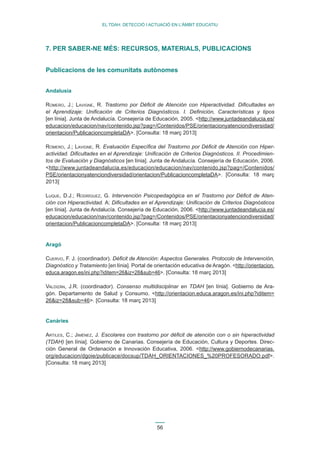 56 
EL TDAH: DETECCIÓ I ACTUACIÓ EN L’ÀMBIT EDUCATIU 
7. PER SABER-NE MÉS: RECURSOS, MATERIALS, PUBLICACIONS 
Publicacions de les comunitats autònomes 
Andalusia 
Romero, J.; Lavigne, R. Trastorno por Déficit de Atención con Hiperactividad. Dificultades en 
el Aprendizaje: Unificación de Criterios Diagnósticos. I. Definición, Características y tipos 
[en línia]. Junta de Andalucía. Consejería de Educación, 2005. <http://www.juntadeandalucia.es/ 
educacion/educacion/nav/contenido.jsp?pag=/Contenidos/PSE/orientacionyatenciondiversidad/ 
orientacion/PublicacioncompletaDA>. [Consulta: 18 març 2013] 
Romero, J.; Lavigne, R. Evaluación Específica del Trastorno por Déficit de Atención con Hiper-actividad. 
Dificultades en el Aprendizaje: Unificación de Criterios Diagnósticos. II. Procedimien-tos 
de Evaluación y Diagnósticos [en línia]. Junta de Andalucía. Consejería de Educación, 2006. 
<http://www.juntadeandalucia.es/educacion/educacion/nav/contenido.jsp?pag=/Contenidos/ 
PSE/orientacionyatenciondiversidad/orientacion/PublicacioncompletaDA>. [Consulta: 18 març 
2013] 
Luque, D.J.; Rodríguez, G. Intervención Psicopedagógica en el Trastorno por Déficit de Aten-ción 
con Hiperactividad. A: Dificultades en el Aprendizaje: Unificación de Criterios Diagnósticos 
[en línia]. Junta de Andalucía. Consejería de Educación, 2006. <http://www.juntadeandalucia.es/ 
educacion/educacion/nav/contenido.jsp?pag=/Contenidos/PSE/orientacionyatenciondiversidad/ 
orientacion/PublicacioncompletaDA>. [Consulta: 18 març 2013] 
Aragó 
Cuervo, F. J. (coordinador). Déficit de Atención: Aspectos Generales. Protocolo de Intervención, 
Diagnóstico y Tratamiento [en línia]. Portal de orientación educativa de Aragón. <http://orientacion. 
educa.aragon.es/ini.php?iditem=26&iz=28&sub=46>. [Consulta: 18 març 2013] 
Valdizán, J.R. (coordinador). Consenso multidisciplinar en TDAH [en línia]. Gobierno de Ara-gón. 
Departamento de Salud y Consumo. <http://orientacion.educa.aragon.es/ini.php?iditem= 
26&iz=28&sub=46>. [Consulta: 18 març 2013] 
Canàries 
Artiles, C.; Jiménez, J. Escolares con trastorno por déficit de atención con o sin hiperactividad 
(TDAH) [en línia]. Gobierno de Canarias. Consejería de Educación, Cultura y Deportes. Direc-ción 
General de Ordenación e Innovación Educativa, 2006. <http://www.gobiernodecanarias. 
org/educacion/dgoie/publicace/docsup/TDAH_ORIENTACIONES_%20PROFESORADO.pdf>. 
[Consulta: 18 març 2013] 
 